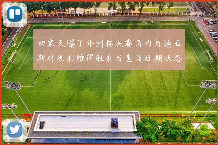 回家天塌了非洲杯决赛马内与迪亚斯对决利雅得胜利与皇马近期状态堪忧