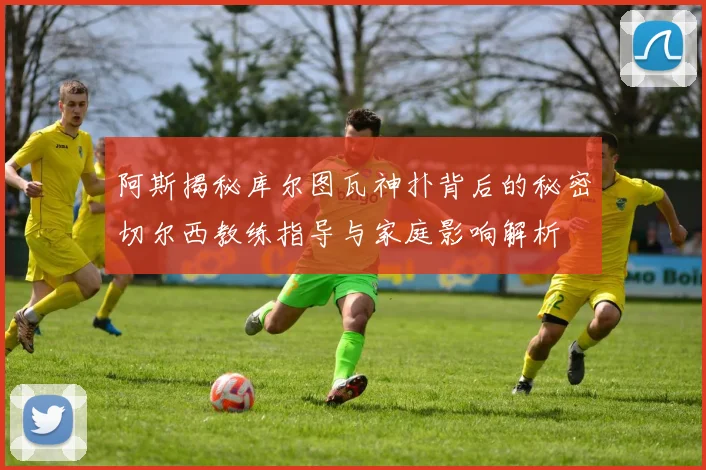阿斯揭秘库尔图瓦神扑背后的秘密切尔西教练指导与家庭影响解析