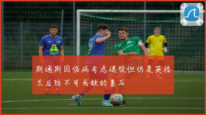 斯通斯因伤病考虑退役但仍是英格兰后防不可或缺的基石