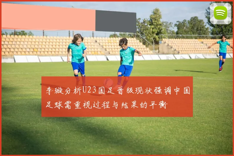 李璇分析U23国足晋级现状强调中国足球需重视过程与结果的平衡