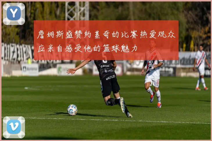 詹姆斯盛赞约基奇的比赛热爱观众应亲自感受他的篮球魅力