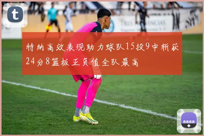 特纳高效表现助力球队15投9中斩获24分8篮板正负值全队最高
