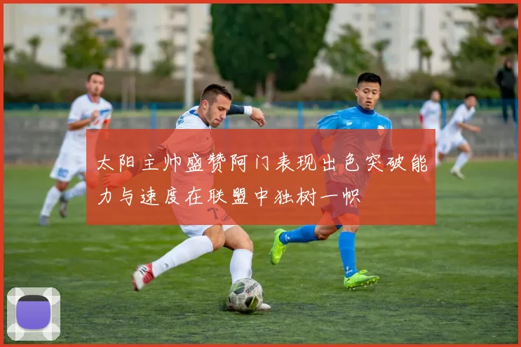太阳主帅盛赞阿门表现出色突破能力与速度在联盟中独树一帜