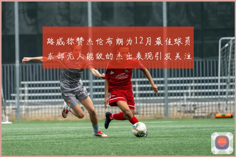 路威称赞杰伦布朗为12月最佳球员东部无人能敌的杰出表现引发关注