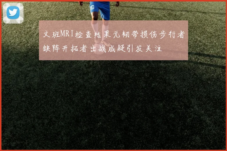 文班MRI检查结果无韧带损伤步行者缺阵开拓者出战成疑引发关注