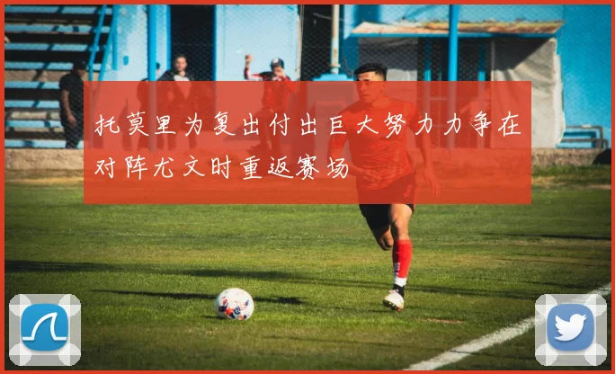 托莫里为复出付出巨大努力力争在对阵尤文时重返赛场