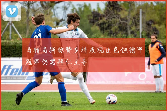 马特乌斯称赞多特表现出色但德甲冠军仍需拜仁主导