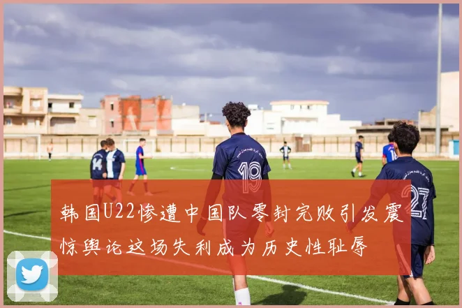 韩国U22惨遭中国队零封完败引发震惊舆论这场失利成为历史性耻辱