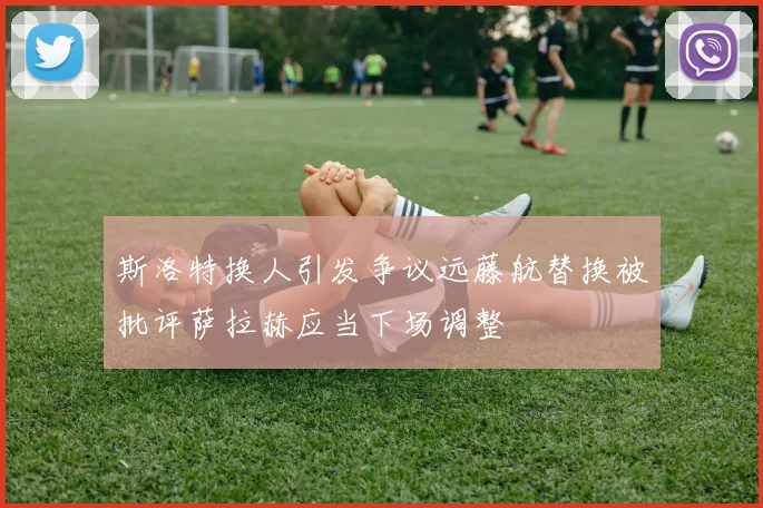 斯洛特换人引发争议远藤航替换被批评萨拉赫应当下场调整