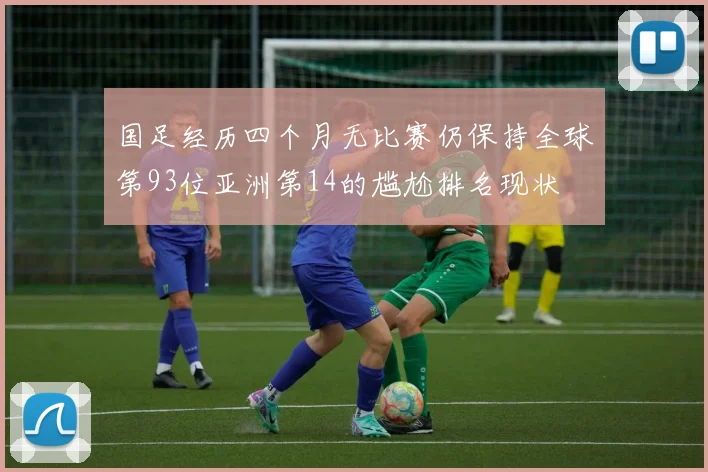 国足经历四个月无比赛仍保持全球第93位亚洲第14的尴尬排名现状