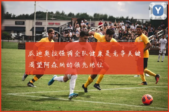 瓜迪奥拉强调全队健康是竞争关键渴望阿森纳的领先地位