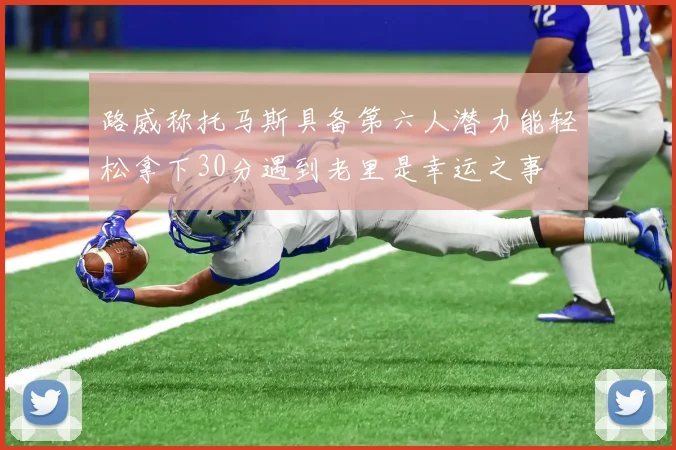 路威称托马斯具备第六人潜力能轻松拿下30分遇到老里是幸运之事