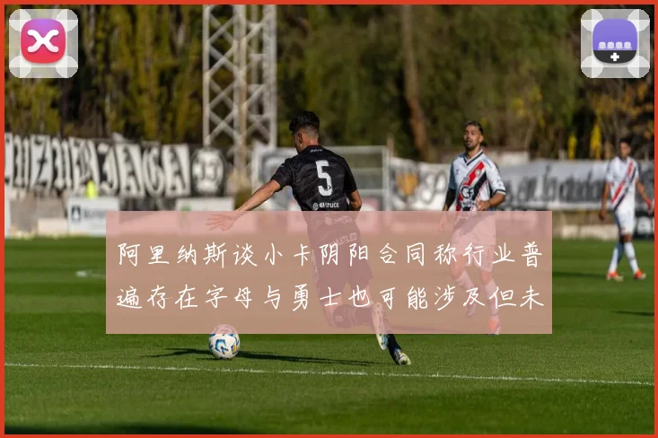 阿里纳斯谈小卡阴阳合同称行业普遍存在字母与勇士也可能涉及但未被查处
