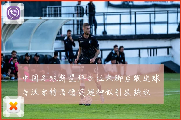 中国足球新星拜合拉木脚后跟进球与沃尔特马德英超神似引发热议