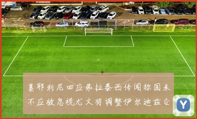 基耶利尼回应弗拉泰西传闻称国米不应被忽视尤文将调整伊尔迪兹合同内容