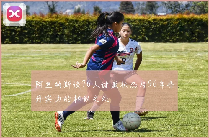 阿里纳斯谈76人健康状态与96年乔丹实力的相似之处