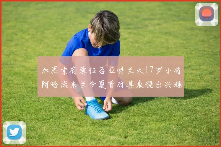 加图索有意征召亚特兰大17岁小将阿哈诺米兰今夏曾对其表现出兴趣