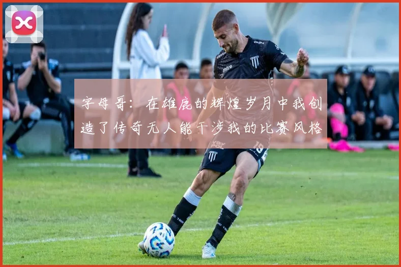 字母哥：在雄鹿的辉煌岁月中我创造了传奇无人能干涉我的比赛风格