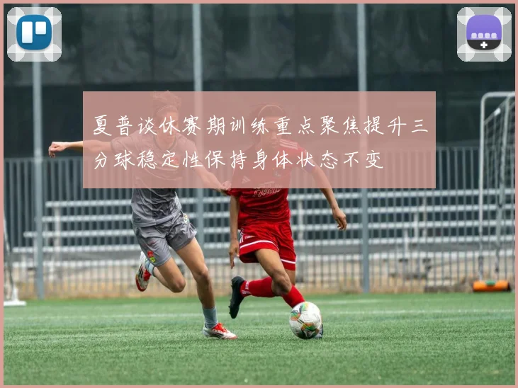 夏普谈休赛期训练重点聚焦提升三分球稳定性保持身体状态不变