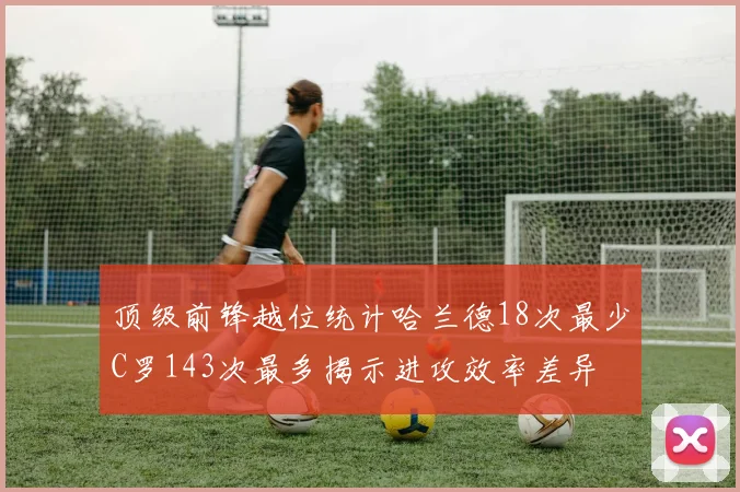 顶级前锋越位统计哈兰德18次最少C罗143次最多揭示进攻效率差异