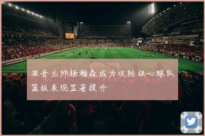 混音主帅杨瀚森成为攻防核心球队篮板表现显著提升