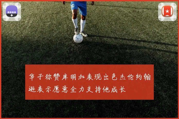 华子称赞库明加表现出色杰伦约翰逊表示愿意全力支持他成长