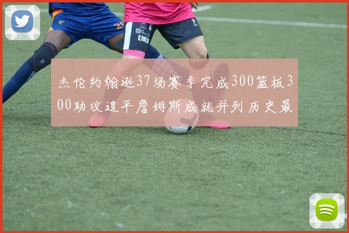 杰伦约翰逊37场赛季完成300篮板300助攻追平詹姆斯成就并列历史最快前锋
