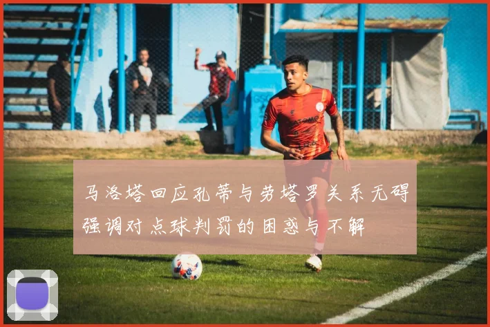 马洛塔回应孔蒂与劳塔罗关系无碍强调对点球判罚的困惑与不解