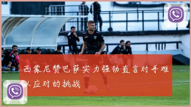 西蒙尼赞巴萨实力强劲直言对手难以应对的挑战