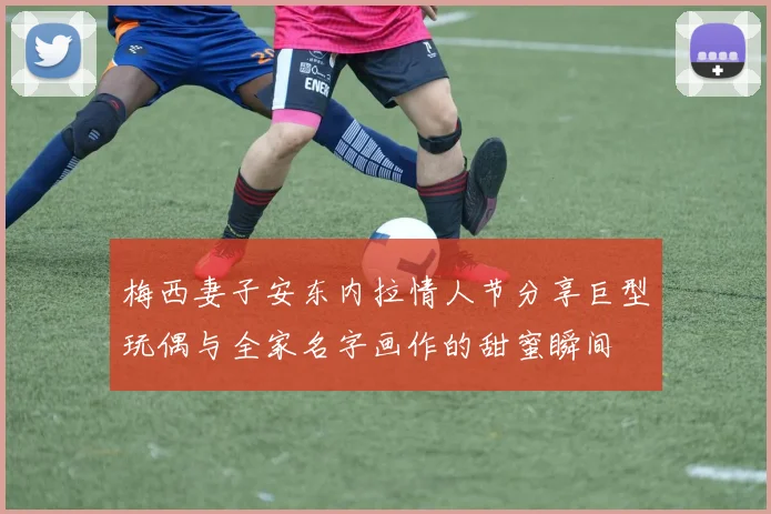 梅西妻子安东内拉情人节分享巨型玩偶与全家名字画作的甜蜜瞬间