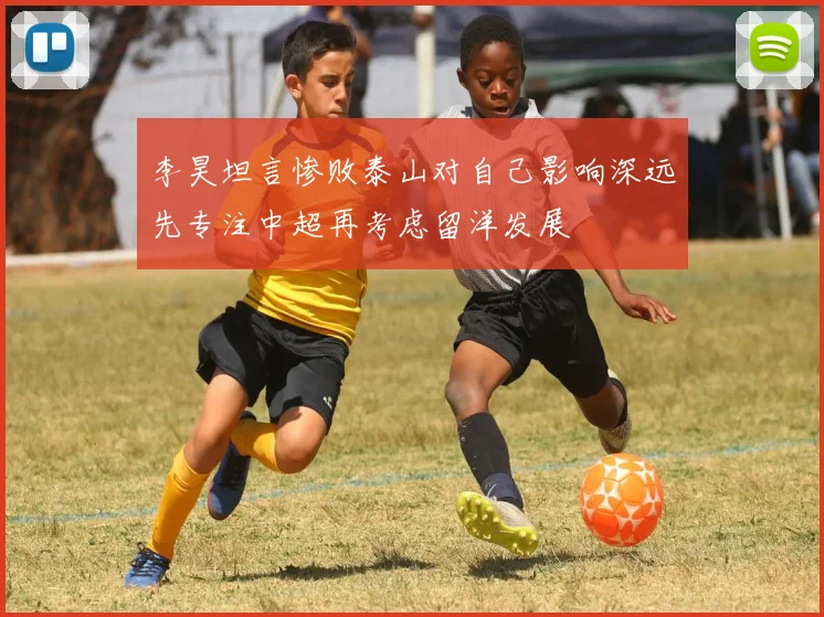 李昊坦言惨败泰山对自己影响深远先专注中超再考虑留洋发展