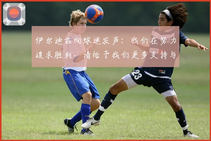 伊尔迪兹向球迷发声：我们在努力追求胜利，请给予我们更多支持与鼓励
