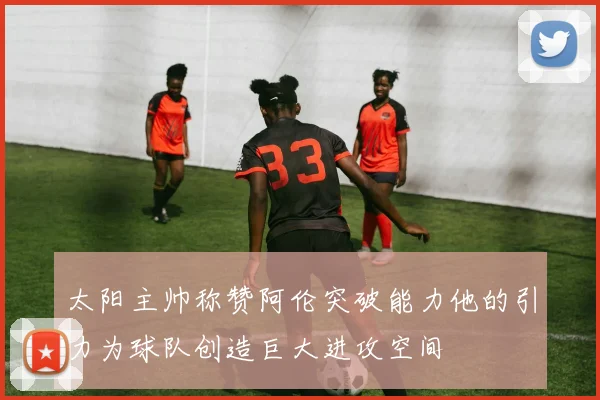 太阳主帅称赞阿伦突破能力他的引力为球队创造巨大进攻空间