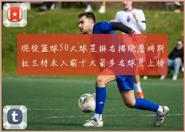 现役篮球50大球星排名揭晓詹姆斯杜兰特未入前十火箭多名球员上榜前五竞争激烈