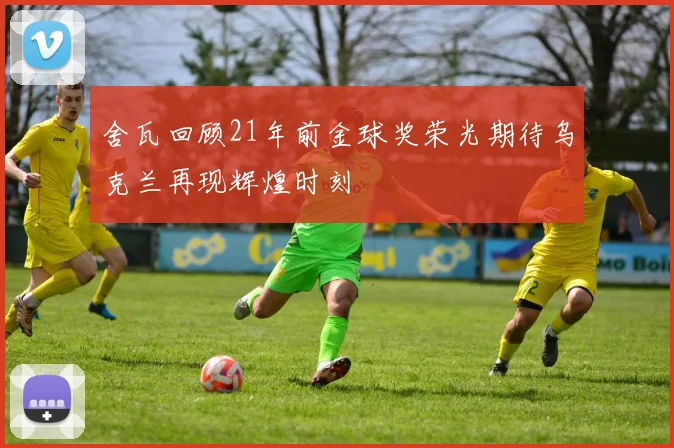舍瓦回顾21年前金球奖荣光期待乌克兰再现辉煌时刻