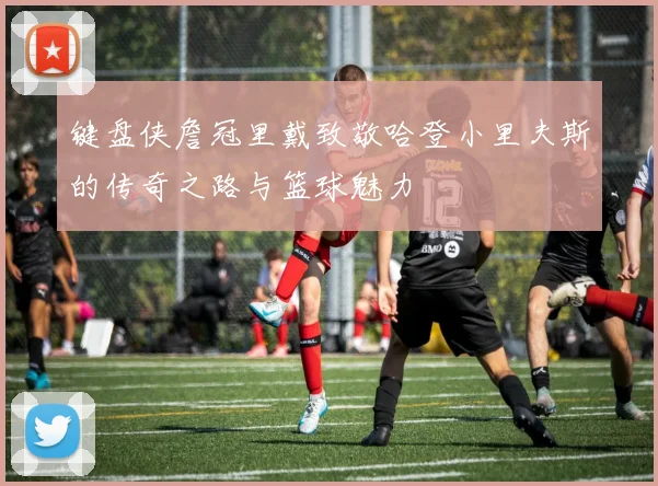 键盘侠詹冠里戴致敬哈登小里夫斯的传奇之路与篮球魅力