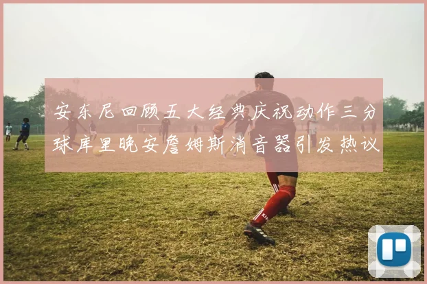 安东尼回顾五大经典庆祝动作三分球库里晚安詹姆斯消音器引发热议