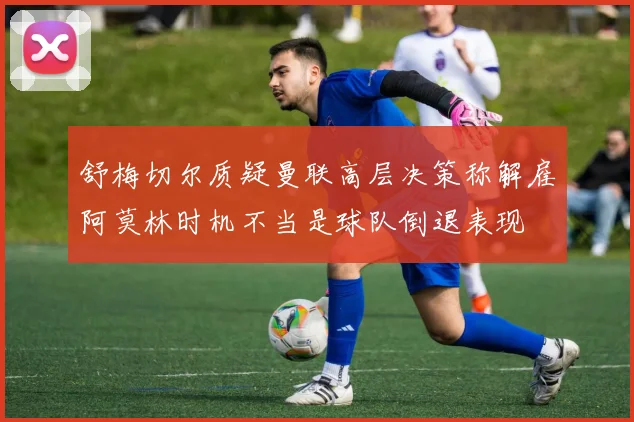 舒梅切尔质疑曼联高层决策称解雇阿莫林时机不当是球队倒退表现