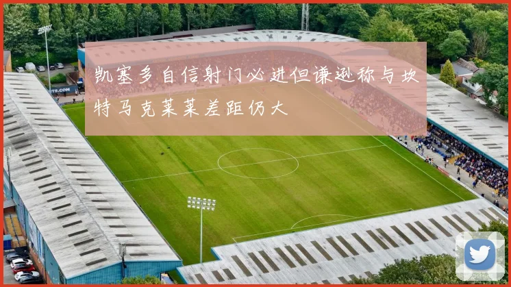 凯塞多自信射门必进但谦逊称与坎特马克莱莱差距仍大