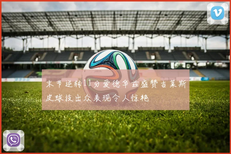 末节逆转11分爱德华兹盛赞吉莱斯皮球技出众表现令人惊艳