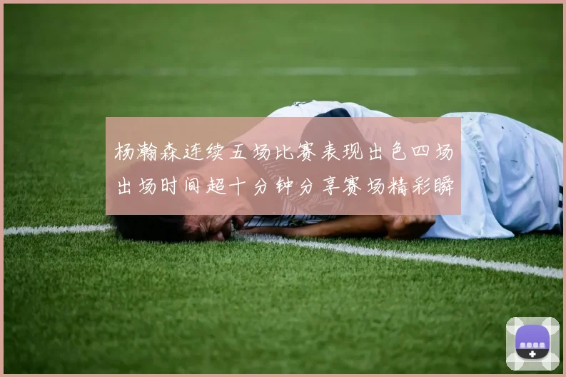 杨瀚森连续五场比赛表现出色四场出场时间超十分钟分享赛场精彩瞬间